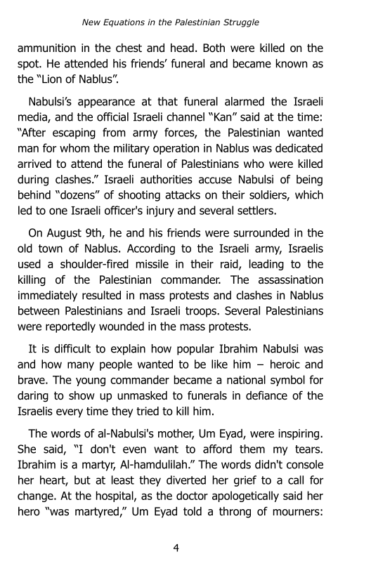 ‘New Equations in the Palestinian Struggle

ammunition in the chest and head. Both were killed on the
spot. He attended his friends’ funeral and became known as.
the “Lion of Nablus”.

Nabulsi’s appearance at that funeral alarmed the Israeli
media, and the official Israeli channel “Kan” said at the time:
“after escaping from army forces, the Palestinian wanted
man for whom the military operation in Nablus was dedicated
arrived to attend the funeral of Palestinians who were killed
during clashes.” Israeli authorities accuse Nabulsi of being
behind “dozens” of shooting attacks on their soldiers, which
led to one Israeli officer's injury and several settlers.

On August 9th, he and his friends were surrounded in the
old town of Nablus. According to the Israeli army, Israelis
used a shoulder-fired missile in their raid, leading to the
killing of the Palestinian commander. The assassination
immediately resulted in mass protests and clashes in Nablus
between Palestinians and Israeli troops. Several Palestinians
were reportedly wounded in the mass protests.

It is difficult to explain how popular Ibrahim Nabulsi was
and how many people wanted to be like him — heroic and
brave. The young commander became a national symbol for
daring to show up unmasked to funerals in defiance of the
Israelis every time they tried to kill him.

The words of al-Nabulsi's mother, Um Eyad, were inspiring.
She said, “I don't even want to afford them my tears.
Ibrahim is a martyr, Al-hamdulilah.” The words didn't console
her heart, but at least they diverted her grief to a call for
change. At the hospital, as the doctor apologetically said her
hero “was martyred,” Um Eyad told a throng of mourners:
